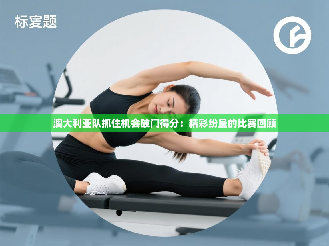 澳大利亚队抓住机会破门得分：精彩纷呈的比赛回顾